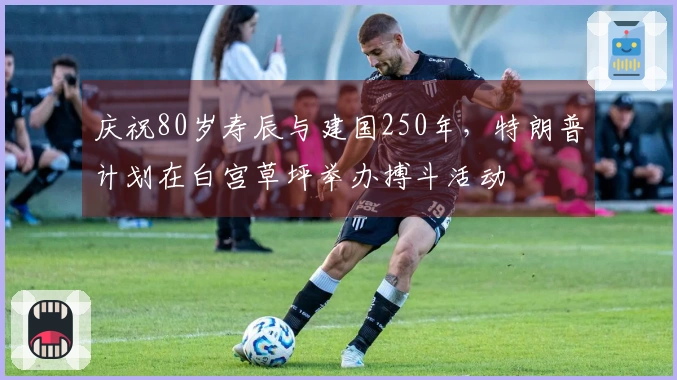庆祝80岁寿辰与建国250年，特朗普计划在白宫草坪举办搏斗活动
