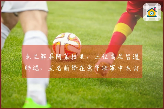 米兰解雇阿莱格里，三位高层皆遭辞退，五名前锋在意甲联赛中共打入25球